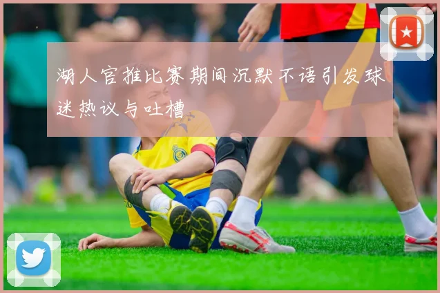 湖人官推比赛期间沉默不语引发球迷热议与吐槽