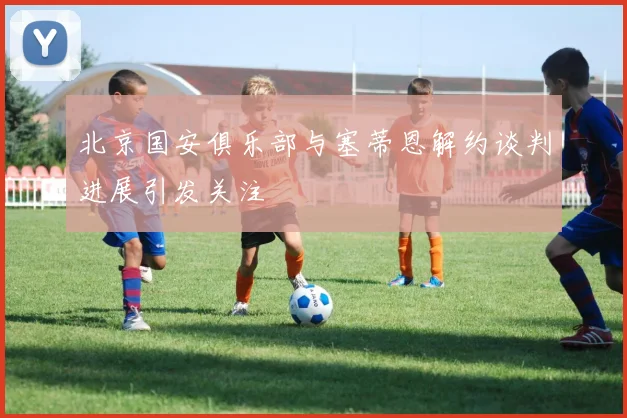 北京国安俱乐部与塞蒂恩解约谈判进展引发关注