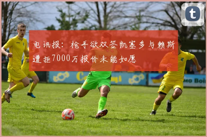 电讯报：枪手欲双签凯塞多与赖斯遭拒7000万报价未能如愿