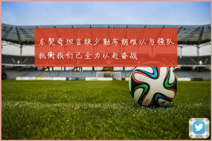 东契奇坦言缺少勒布朗难以与强队抗衡我们已全力以赴奋战