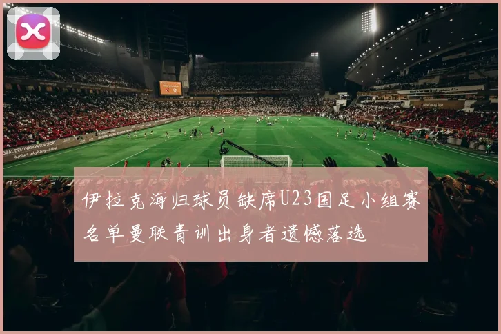 伊拉克海归球员缺席U23国足小组赛名单曼联青训出身者遗憾落选