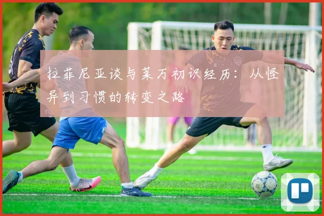 拉菲尼亚谈与莱万初识经历：从怪异到习惯的转变之路