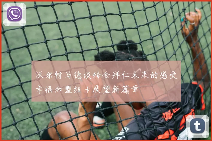 沃尔特马德谈转会拜仁未果的感受幸福加盟纽卡展望新篇章