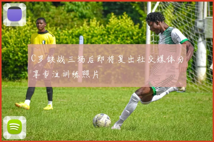 C罗缺战三场后即将复出社交媒体分享专注训练照片