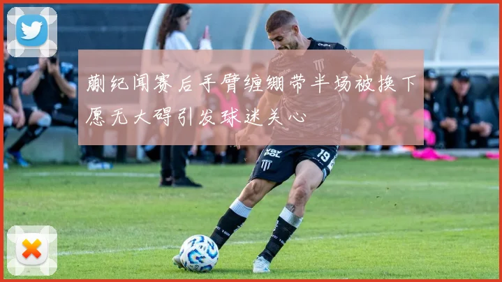 蒯纪闻赛后手臂缠绷带半场被换下愿无大碍引发球迷关心