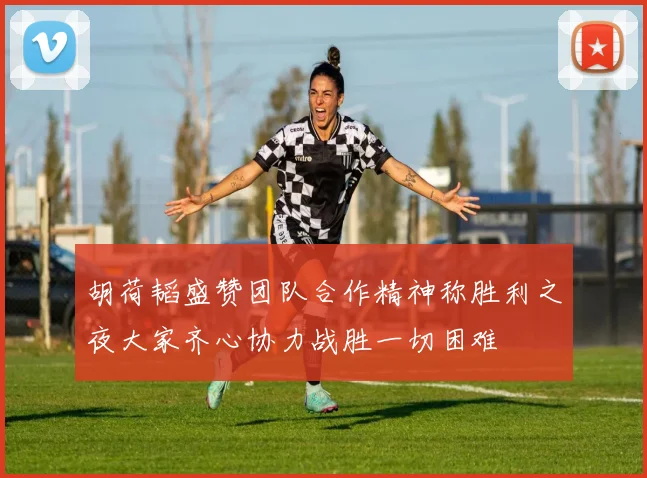 胡荷韬盛赞团队合作精神称胜利之夜大家齐心协力战胜一切困难