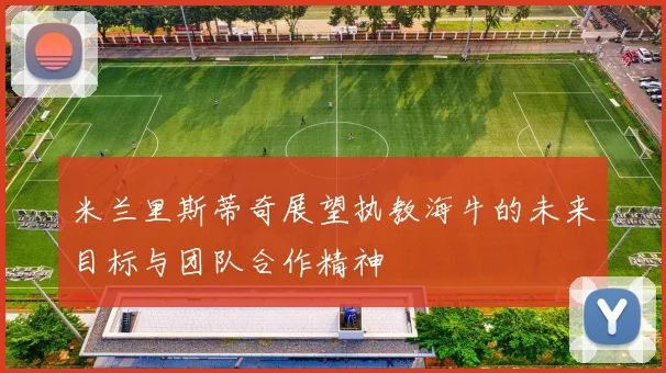 米兰里斯蒂奇展望执教海牛的未来目标与团队合作精神