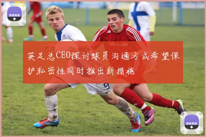 英足总CEO探讨球员沟通方式希望保护私密性同时推出新措施