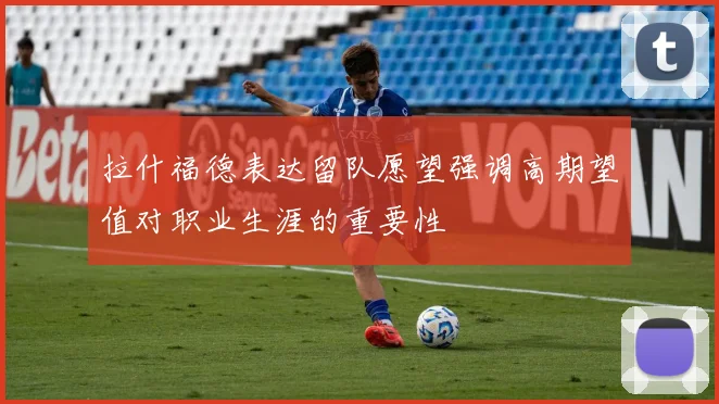 拉什福德表达留队愿望强调高期望值对职业生涯的重要性