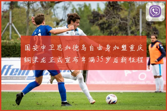 国安中卫恩加德乌自由身加盟重庆铜梁龙正式宣布年满35岁后新征程开启