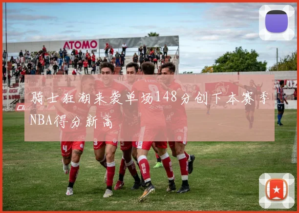 骑士狂潮来袭单场148分创下本赛季NBA得分新高