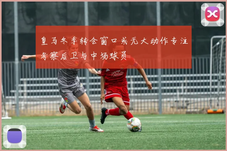 皇马冬季转会窗口或无大动作专注考察后卫与中场球员