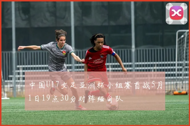 中国U17女足亚洲杯小组赛首战5月1日19点30分对阵缅甸队