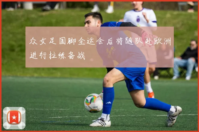 众女足国脚全运会后将随队赴欧洲进行拉练备战