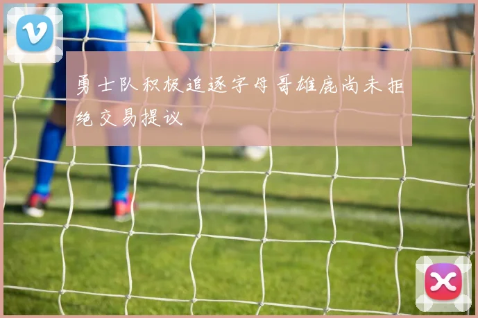 勇士队积极追逐字母哥雄鹿尚未拒绝交易提议