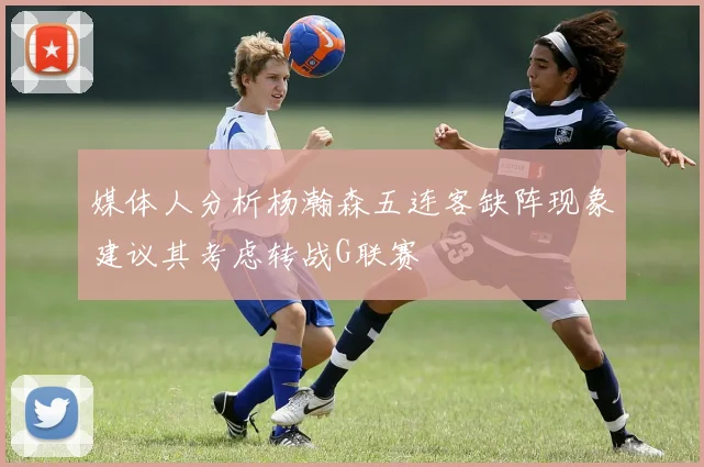 媒体人分析杨瀚森五连客缺阵现象建议其考虑转战G联赛