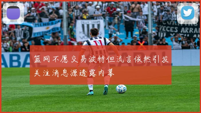 篮网不愿交易波特但流言依然引发关注消息源透露内幕