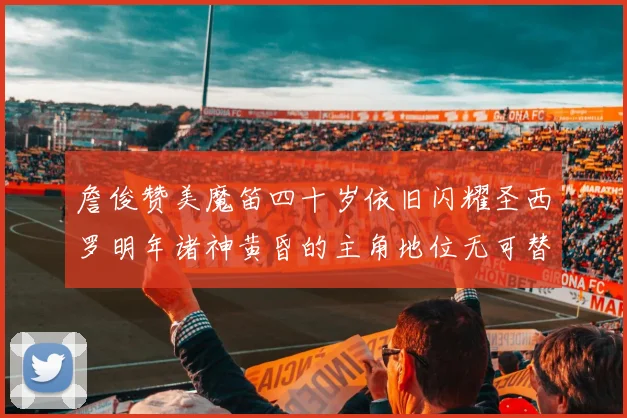 詹俊赞美魔笛四十岁依旧闪耀圣西罗明年诸神黄昏的主角地位无可替代