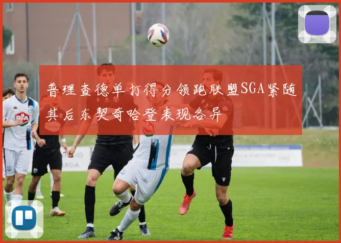 普理查德单打得分领跑联盟SGA紧随其后东契奇哈登表现各异