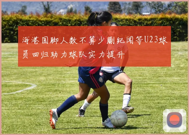 海港国脚人数不算少蒯纪闻等U23球员回归助力球队实力提升