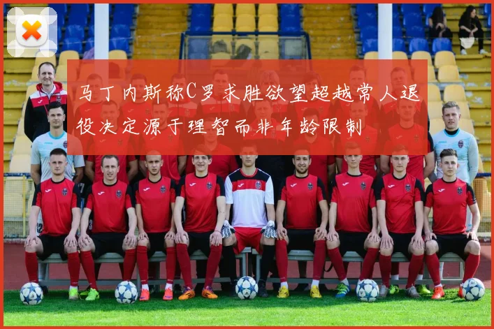 马丁内斯称C罗求胜欲望超越常人退役决定源于理智而非年龄限制