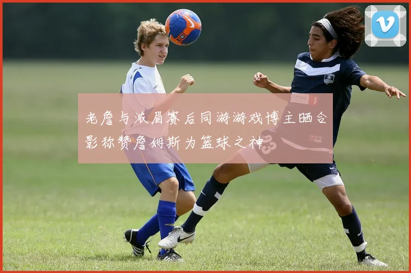 老詹与浓眉赛后同游游戏博主晒合影称赞詹姆斯为篮球之神