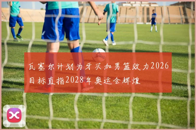 瓦塞尔计划为牙买加男篮效力2026目标直指2028年奥运会辉煌