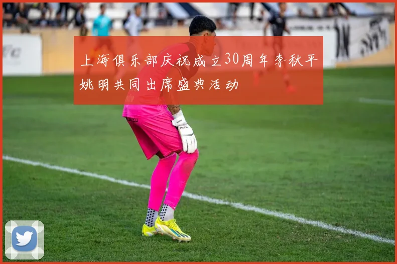 上海俱乐部庆祝成立30周年李秋平姚明共同出席盛典活动