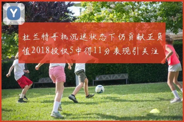 杜兰特手机沉迷状态下仍贡献正负值2018投仅5中得11分表现引关注