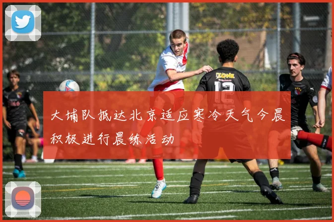 大埔队抵达北京适应寒冷天气今晨积极进行晨练活动