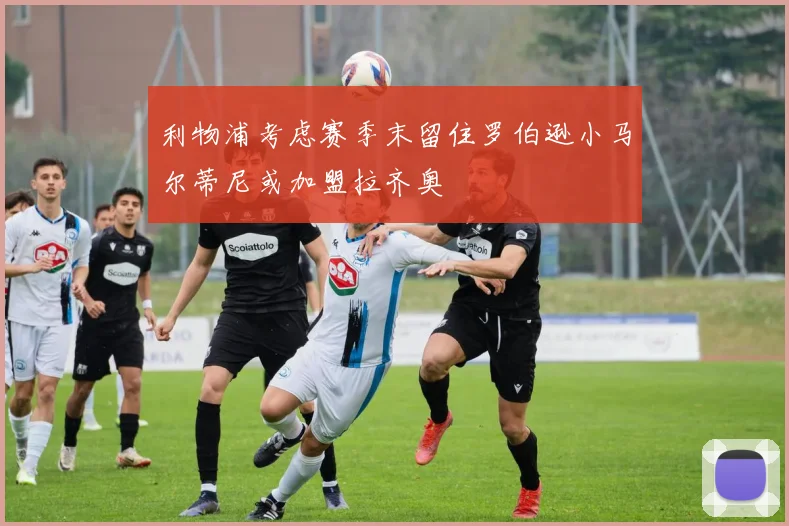 利物浦考虑赛季末留住罗伯逊小马尔蒂尼或加盟拉齐奥