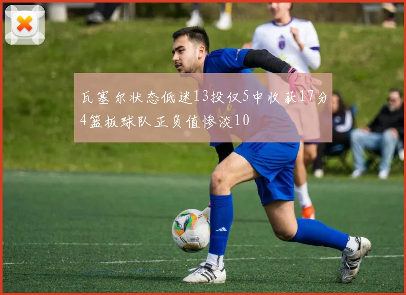 瓦塞尔状态低迷13投仅5中收获17分4篮板球队正负值惨淡10
